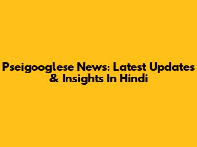 Pseigooglese News: Latest Updates & Insights In Hindi