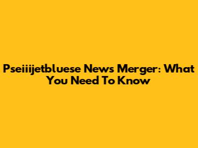 Pseiiijetbluese News Merger: What You Need To Know