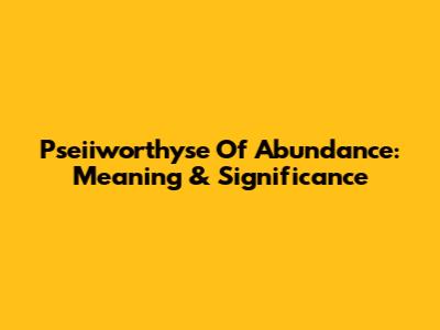 Pseiiworthyse Of Abundance: Meaning & Significance