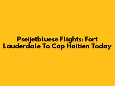 Pseijetbluese Flights: Fort Lauderdale To Cap Haitien Today