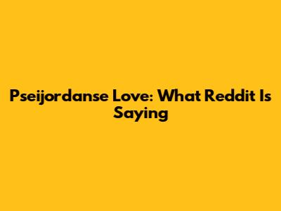 Pseijordanse Love: What Reddit Is Saying