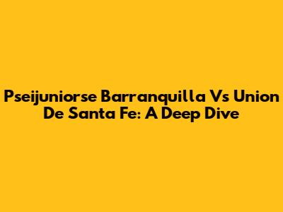 Pseijuniorse Barranquilla Vs Union De Santa Fe: A Deep Dive