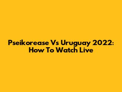 Pseikorease Vs Uruguay 2022: How To Watch Live