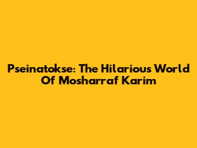 Pseinatokse: The Hilarious World Of Mosharraf Karim