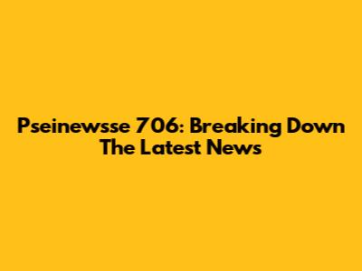 Pseinewsse 706: Breaking Down The Latest News