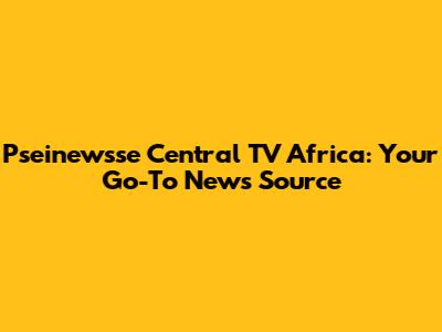 Pseinewsse Central TV Africa: Your Go-To News Source