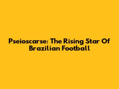 Pseioscarse: The Rising Star Of Brazilian Football