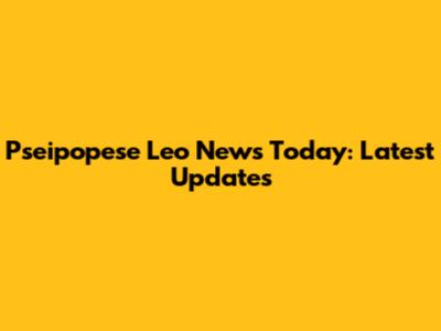 Pseipopese Leo News Today: Latest Updates