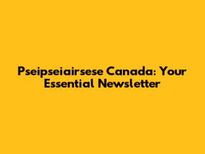 Pseipseiairsese Canada: Your Essential Newsletter