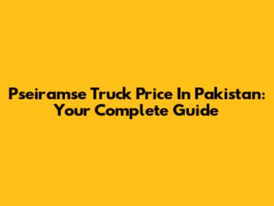 Pseiramse Truck Price In Pakistan: Your Complete Guide