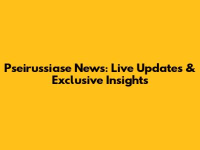 Pseirussiase News: Live Updates & Exclusive Insights