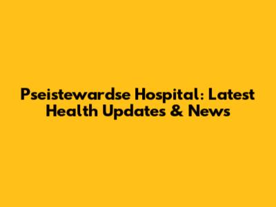Pseistewardse Hospital: Latest Health Updates & News