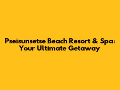 Pseisunsetse Beach Resort & Spa: Your Ultimate Getaway
