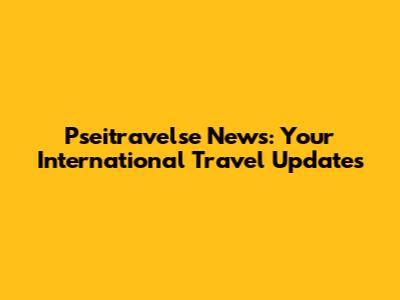 Pseitravelse News: Your International Travel Updates