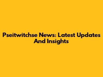 Pseitwitchse News: Latest Updates And Insights