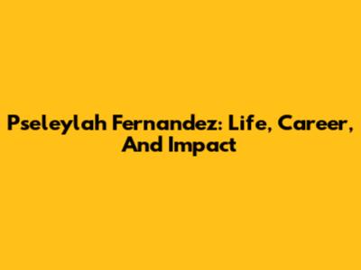 Pseleylah Fernandez: Life, Career, And Impact