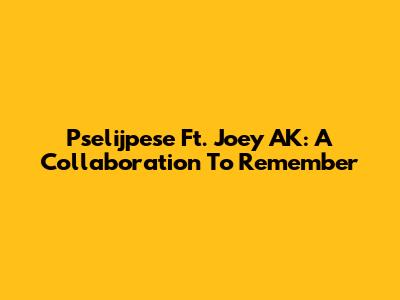 Pselijpese Ft. Joey AK: A Collaboration To Remember