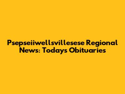 Psepseiiwellsvillesese Regional News: Today's Obituaries