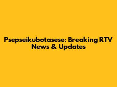 Psepseikubotasese: Breaking RTV News & Updates