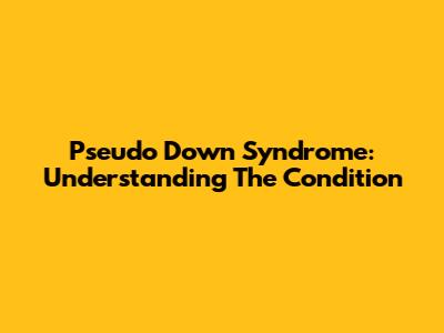 Pseudo Down Syndrome: Understanding The Condition