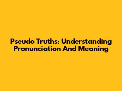 Pseudo Truths: Understanding Pronunciation And Meaning