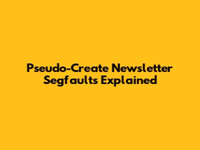 Pseudo-Create Newsletter Segfaults Explained