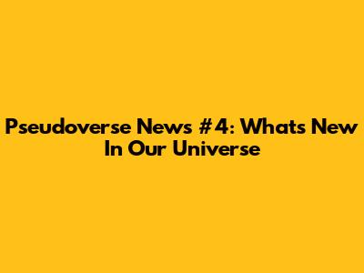 Pseudoverse News #4: What's New In Our Universe
