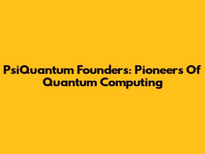 PsiQuantum Founders: Pioneers Of Quantum Computing