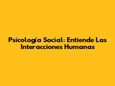 Psicología Social: Entiende Las Interacciones Humanas
