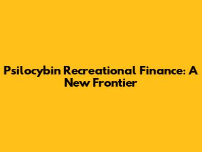Psilocybin Recreational Finance: A New Frontier