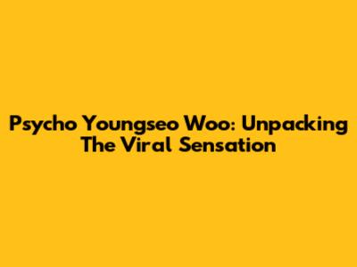 Psycho Youngseo Woo: Unpacking The Viral Sensation