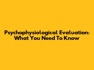Psychophysiological Evaluation: What You Need To Know
