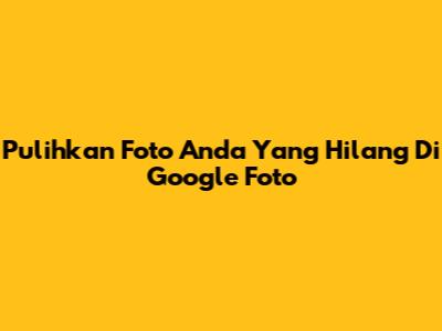 Pulihkan Foto Anda Yang Hilang Di Google Foto