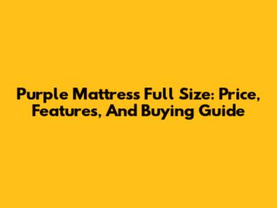 Purple Mattress Full Size: Price, Features, And Buying Guide