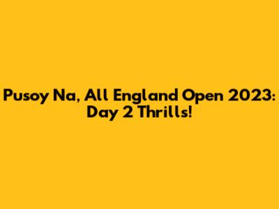 Pusoy Na, All England Open 2023: Day 2 Thrills!