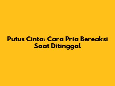 Putus Cinta: Cara Pria Bereaksi Saat Ditinggal