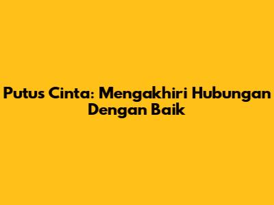 Putus Cinta: Mengakhiri Hubungan Dengan Baik