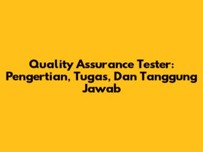 Quality Assurance Tester: Pengertian, Tugas, Dan Tanggung Jawab