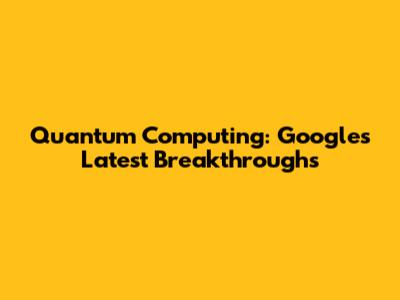 Quantum Computing: Google's Latest Breakthroughs