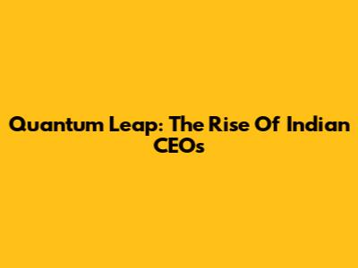 Quantum Leap: The Rise Of Indian CEOs