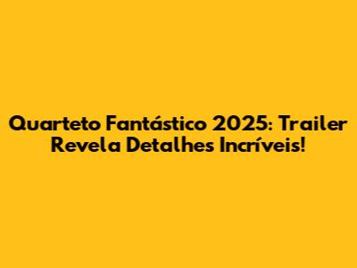 Quarteto Fantástico 2025: Trailer Revela Detalhes Incríveis!