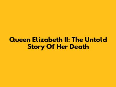 Queen Elizabeth II: The Untold Story Of Her Death
