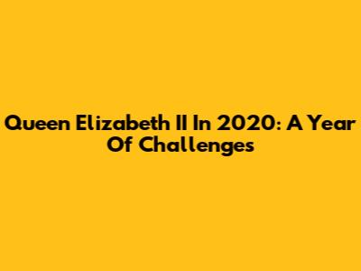 Queen Elizabeth II In 2020: A Year Of Challenges