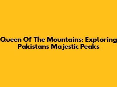 Queen Of The Mountains: Exploring Pakistan's Majestic Peaks