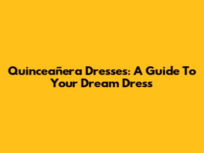 Quinceañera Dresses: A Guide To Your Dream Dress