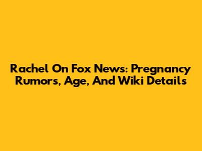 Rachel On Fox News: Pregnancy Rumors, Age, And Wiki Details