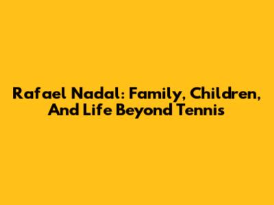 Rafael Nadal: Family, Children, And Life Beyond Tennis