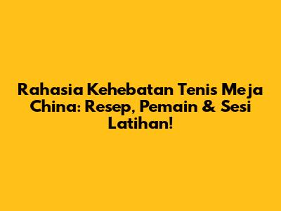 Rahasia Kehebatan Tenis Meja China: Resep, Pemain & Sesi Latihan!