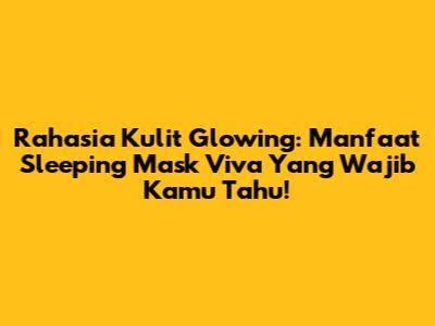 Rahasia Kulit Glowing: Manfaat Sleeping Mask Viva Yang Wajib Kamu Tahu!
