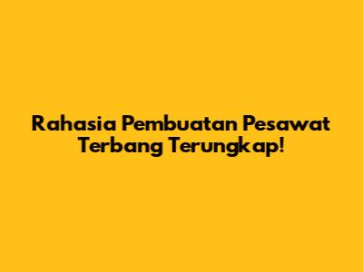 Rahasia Pembuatan Pesawat Terbang Terungkap!